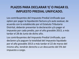 PLAZOS PARA DECLARAR Y/ O PAGAR EL
      IMPUESTO PREDIAL UNIFICADO.
Los contribuyentes del Impuesto Predial Unificado que
opten por pagar la liquidación factura y/o auto avaluar, de
acuerdo con lo establecido por el Estatuto Tributario
Distrital, deberán presentar la declaración y/o pagar el
impuesto por cada predio, por el año gravable 2013, a más
tardar el 28 de Junio de dicho año.
Los contribuyentes del Impuesto Predial Unificado, que
declaren y/o paguen la totalidad del impuesto liquidado
por el año gravable 2013 a más tardar el 22 de marzo del
mismo año, tendrán derecho a un descuento del 5% del
impuesto a cargo.
 