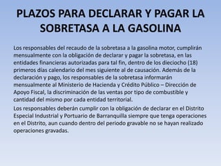 PLAZOS PARA DECLARAR Y PAGAR LA
     SOBRETASA A LA GASOLINA
Los responsables del recaudo de la sobretasa a la gasolina motor, cumplirán
mensualmente con la obligación de declarar y pagar la sobretasa, en las
entidades financieras autorizadas para tal fin, dentro de los dieciocho (18)
primeros días calendario del mes siguiente al de causación. Además de la
declaración y pago, los responsables de la sobretasa informarán
mensualmente al Ministerio de Hacienda y Crédito Público – Dirección de
Apoyo Fiscal, la discriminación de las ventas por tipo de combustible y
cantidad del mismo por cada entidad territorial.
Los responsables deberán cumplir con la obligación de declarar en el Distrito
Especial Industrial y Portuario de Barranquilla siempre que tenga operaciones
en el Distrito, aun cuando dentro del periodo gravable no se hayan realizado
operaciones gravadas.
 
