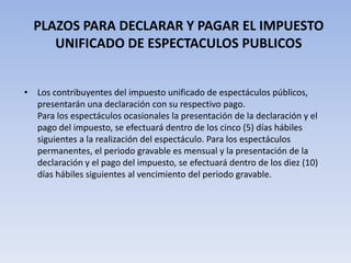 PLAZOS PARA DECLARAR Y PAGAR EL IMPUESTO
     UNIFICADO DE ESPECTACULOS PUBLICOS


• Los contribuyentes del impuesto unificado de espectáculos públicos,
  presentarán una declaración con su respectivo pago.
  Para los espectáculos ocasionales la presentación de la declaración y el
  pago del impuesto, se efectuará dentro de los cinco (5) días hábiles
  siguientes a la realización del espectáculo. Para los espectáculos
  permanentes, el periodo gravable es mensual y la presentación de la
  declaración y el pago del impuesto, se efectuará dentro de los diez (10)
  días hábiles siguientes al vencimiento del periodo gravable.
 