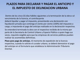 PLAZOS PARA DECLARAR Y PAGAR EL ANTICIPO Y
    EL IMPUESTO DE DELINEACION URBANA

 Dentro de los cinco (5) días hábiles siguientes a la terminación de la obra o al
vencimiento de la licencia, el contribuyente
deberá liquidar y pagar el impuesto, presentando una declaración con
liquidación privada que contenga el ciento por ciento (100%) del impuesto a
cargo, e imputando el pago del anticipo realizado en la declaración respectiva.
Se entenderá terminada la obra con el respectivo recibido de la misma por
parte de la Secretaría de Control Urbano y Espacio Público o quien haga sus
veces, requisito exigible para que las empresas de servicios públicos puedan
realizar las acometidas definitivas.
Plazo para pago de anticipo. Al momento de expedición de la licencia
respectiva, cuando lo solicite el curador urbano, se deberá demostrar el pago
del anticipo en el formulario que establezca la Administración Tributaria
Distrital.
 