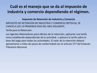 Cuál es el manejo que se da al impuesto de
 industria y comercio dependiendo el régimen.
                Impuesto de Retención de Industria y Comercio
IMPUESTO DE RETENCION DE INDUSTRIA Y COMERCIO (RETEICA), SE
CANCELA LOS 10 PRIMEROS DIAS DEL MES SIGUIENTE.
Tarifa para la Retención:
Los Agentes Retenedores para efectos de la retención, aplicarán una tarifa
única establecida dependiendo de la actividad y aplicara la tarifa sobre la
base del pago para todas las actividades, El valor de la retención deberá
aproximarse a miles de pesos de conformidad con el artículo 577 del Estatuto
Tributario Nacional.
 
