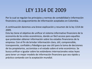 LEY 1314 DE 2009
Por la cual se regulan los principios y normas de contabilidad e información
financiera y de aseguramiento de información aceptados en Colombia.

A continuación daremos una breve explicación y resumen de la ley 1314 de
2009.
Esta ley tiene el objetivo de unificar el sistema informativo financiero de la
economía de los entes económicos, dando un fácil acceso para aquellos
que pretendan obtener información sobre los estados financieros de la
empresa. Con el fin de brindar información clara, útil, comprensible,
transparente, confiable y fidedigna que sea útil para la toma de decisiones
de los propietarios, accionistas o el estado sobre el ente económico. Se
busca unificar e igualar sobre los estándares internacionales estas leyes
para tener un mejor modelo de información financiera que sea rápido y
práctico contando con la aceptación mundial.
 