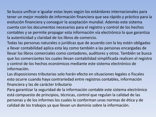 Se busca unificar e igualar estas leyes según los estándares internacionales para
tener un mejor modelo de información financiera que sea rápido y práctico para la
evolución financiera y conseguir la aceptación mundial. Además este sistema
cuenta con los documentos necesarios para el registro y control de los hechos
contables y se permite propagar esta información vía electrónico lo que garantiza
la autenticidad y claridad de los libros de comercio.
Todas las personas naturales o jurídicas que de acuerdo con la ley estén obligadas
a llevar contabilidad aplica esta ley como también a las personas encargadas de
llevar los libros comerciales como contadores, auditores y otros. También se busca
que los comerciantes los cuales llevan contabilidad simplificada realicen el registro
y control de los hechos económicos mediante este sistema electrónico de
información.
Las disposiciones tributarias solo harán efecto en situaciones legales o fiscales
esto ocurre cuando haya contrariedad entre registros contables, información
financiera y las de carácter tributario
Para garantizar la seguridad de la información contable este sistema electrónico
está compuesto de principios, técnicas, control que regulan la calidad de las
personas y de los informes los cuales lo conforman unas normas de ética y de
calidad de los trabajos ya que llevan un dominio sobre la información.
 
