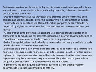 Podemos encontrar que la presente ley cuenta con unos criterios los cuales deben
ser tenidos en cuenta a la hora de expedir la ley contable, deben ser observados
por los órganos de control.
· Debe ser observados que los proyectos que presente el consejo técnico de la
contabilidad sean elaborados de forma transparente y de divulgación al público.
· Se debe tener en cuenta el resultado del análisis por parte de las entidades de
inspección y vigilancia y considerar las observaciones y/o recomendaciones que
realicen.
· Al elaborar un texto definitivo, se aceptara las observaciones realizadas en el
transcurso de la exposición del proyecto, pasando un informe al consejo técnico de
contabilidad donde se recomienda o no aceptar este proyecto.
· Se hará una publicación amplia donde se muestre las normas y el análisis de cada
una de ellas con las conclusiones tomadas.
· Se custodiara porque las normas de la presente ley de contabilidad e información
financiera y aseguramiento financiero sean estables para lo cual se vigilara que los
reglamentos expedidos por otras autoridades de la rama ejecutiva sean conformes
la presente ley y las normas con la que se desarrolla, y si no se cumplen velaran
porque los procesos sean transparentes y de manera abierta.
· Y por último los demás que determine el gobierno para el buen proceso y
desarrollo de las prácticas contables de esta ley.
 