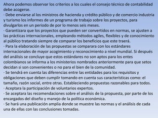 Ahora podemos observar los criterios a los cuales el consejo técnico de contabilidad
debe acogerse.
· Debe enviarse al los ministros de hacienda y crédito público y de comercio industria
y turismo los informes de un programa de trabajo sobre los proyectos, para
divulgarlos en un periodo de por lo menos seis meses.
· Garantizara que los proyectos que pueden ser convertidos en normas, se ajusten a
las prácticas internacionales, empleando métodos agiles, flexibles y de conocimiento
al público tratando siempre de comparar los beneficios que este traerá.
· Para la elaboración de las propuestas se comparara con los estándares
internacionales de mayor acogimiento y reconocimiento a nivel mundial. Si después
del análisis se concluye que estos estándares no son aptos para los entes
colombianos se informa a los ministerios nombrados anteriormente para que setos
decidan si son convenientes o no para el bien de la comunidad.
· Se tendrá en cuenta las diferencias entre las entidades para los requisitos y
obligaciones que deben cumplir tomando en cuenta sus características como: el
tamaño, razón social, entre otras. Estableciendo propuestas razonables para todos.
· Aceptara la participación de voluntarios expertos.
· Se aceptara las recomendaciones sobre el análisis de la propuesta, por parte de los
encargados del diseño y manejo de la política económica.
· Se hará una publicación amplia donde se muestre las normas y el análisis de cada
una de ellas con las conclusiones tomadas.
 