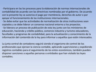 · Participara en las los procesos para la elaboración de normas internacionales de
contabilidad de acuerdo con las directrices nombradas por el gobierno. De acuerdo
con la presente ley se autoriza el pago por membrecía, derechos de autor o por
apoyar el funcionamiento de las instituciones internacionales.
· Se debe evitar que las actividades de normalización de otras instituciones sean
copiados y se debe liderar un consenso nacional entorno a los proyectos.
· Se liderara un proceso de publicación de esta ley junto con los ministerios de
educación, hacienda y crédito público, comercio industria y turismo educadores,
facultades y programas de contabilidad, para la actualización y conocimiento de la
información del contenido de la ley para informar a aquellos que estén interesados.

La junta central de contadores seguirá siendo el organismo de control de los
profesionales que ejerzan la ciencia contable, aplicando supervisiones y expidiendo
registros contables para el seguimiento de los entes económicos, también pueden
disponer sanciones a aquellas personas o entidades que han violado las leyes
contables.
 