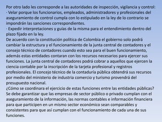 Por otro lado les corresponde a las autoridades de inspección, vigilancia y control:
· Velar porque los funcionarios, empleados, administradores y profesionales del
aseguramiento de control cumpla con lo estipulado en la ley de lo contrario se
impondrán las sanciones correspondientes.
· Expedir interpretaciones y guías de la misma para el entendimiento dentro del
plazo fijado en la ley.
De acuerdo con la constitución política de Colombia el gobierno solo podrá
cambiar la estructura y el funcionamiento de la junta central de contadores y el
consejo técnico de contadores cuando esto sea para el buen funcionamiento,
además estas entidades contaran con los recursos necesarios para ejercer sus
funciones. La junta central de contadores podrá cobrar a aquellos que ejercen la
ciencia contable por la inscripción de la tarjeta profesional y registros
profesionales. El concejo técnico de la contaduría pública obtendrá sus recursos
por medio del ministerio de industria comercio y turismo provendrá del
presupuesto nacional.
¿Cómo se coordinara el ejercicio de estas funciones entre las entidades públicas?
Se debe garantizar que las empresas de sector público o privado cumplan con el
aseguramiento de la información, las normas contables e información financiera
para que participen en un mismo sector económico sean comparables y
consistentes para que así cumplan con el funcionamiento de cada una de sus
funciones.
 