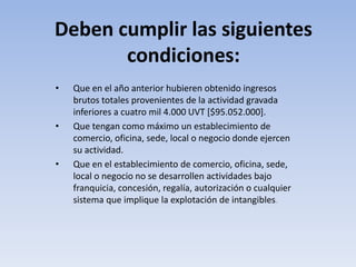 Deben cumplir las siguientes
       condiciones:
•   Que en el año anterior hubieren obtenido ingresos
    brutos totales provenientes de la actividad gravada
    inferiores a cuatro mil 4.000 UVT [$95.052.000].
•   Que tengan como máximo un establecimiento de
    comercio, oficina, sede, local o negocio donde ejercen
    su actividad.
•   Que en el establecimiento de comercio, oficina, sede,
    local o negocio no se desarrollen actividades bajo
    franquicia, concesión, regalía, autorización o cualquier
    sistema que implique la explotación de intangibles.
 