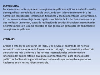 DESVENTAJAS
Para los comerciantes que sean de régimen simplificado aplicara esta ley los cuales
tiene que llevar contabilidad simple de acuerdo con la ley y se someterán a las
normas de contabilidad, información financiera y aseguramiento de la información.
lo cual será una desventaja llevar registros contables de los hechos económicos ya
que no llevan un control, y para la realización de estados financieros necesi9tarian
de profesionales en la rama contable lo que genera un gasto para los comerciante
de régimen simplificado.


VENTAJAS

Gracias a esta ley se unificaran los PUCS, y se llevará el control de los hechos
económicos de la empresa en forma clara, actual, ágil, comprensible y sobretodo
de una forma más uniforme a las normas Internacionales de Información
Financiera las cuales estarán divulgadas constantemente ´para el análisis del
publico.se hablara de la globalización económica lo que conoyeba a que todos
hablemos en un mismo idioma contable.
 