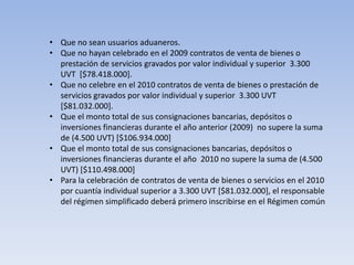 • Que no sean usuarios aduaneros.
• Que no hayan celebrado en el 2009 contratos de venta de bienes o
  prestación de servicios gravados por valor individual y superior 3.300
  UVT [$78.418.000].
• Que no celebre en el 2010 contratos de venta de bienes o prestación de
  servicios gravados por valor individual y superior 3.300 UVT
  [$81.032.000].
• Que el monto total de sus consignaciones bancarias, depósitos o
  inversiones financieras durante el año anterior (2009) no supere la suma
  de (4.500 UVT) [$106.934.000]
• Que el monto total de sus consignaciones bancarias, depósitos o
  inversiones financieras durante el año 2010 no supere la suma de (4.500
  UVT) [$110.498.000]
• Para la celebración de contratos de venta de bienes o servicios en el 2010
  por cuantía individual superior a 3.300 UVT [$81.032.000], el responsable
  del régimen simplificado deberá primero inscribirse en el Régimen común
 
