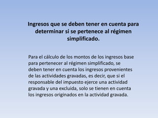 Ingresos que se deben tener en cuenta para
   determinar si se pertenece al régimen
               simplificado.

Para el cálculo de los montos de los ingresos base
para pertenecer al régimen simplificado, se
deben tener en cuenta los ingresos provenientes
de las actividades gravadas, es decir, que si el
responsable del impuesto ejerce una actividad
gravada y una excluida, solo se tienen en cuenta
los ingresos originados en la actividad gravada.
 