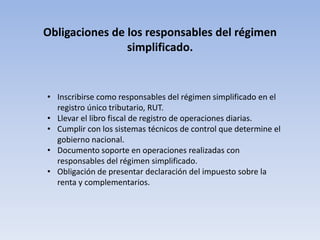 Obligaciones de los responsables del régimen
                simplificado.


• Inscribirse como responsables del régimen simplificado en el
  registro único tributario, RUT.
• Llevar el libro fiscal de registro de operaciones diarias.
• Cumplir con los sistemas técnicos de control que determine el
  gobierno nacional.
• Documento soporte en operaciones realizadas con
  responsables del régimen simplificado.
• Obligación de presentar declaración del impuesto sobre la
  renta y complementarios.
 