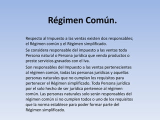 Régimen Común.
Respecto al Impuesto a las ventas existen dos responsables;
el Régimen común y el Régimen simplificado.
Se considera responsable del impuesto a las ventas toda
Persona natural o Persona jurídica que venda productos o
preste servicios gravados con el Iva.
Son responsables del Impuesto a las ventas pertenecientes
al régimen común, todas las personas jurídicas y aquellas
personas naturales que no cumplan los requisitos para
pertenecer el Régimen simplificado. Toda Persona jurídica
por el solo hecho de ser jurídica pertenece al régimen
común. Las personas naturales solo serán responsables del
régimen común si no cumplen todos o uno de los requisitos
que la norma establece para poder formar parte del
Régimen simplificado.
 