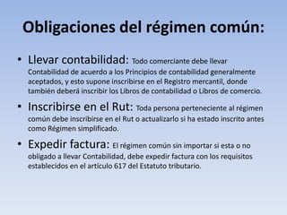 Obligaciones del régimen común:
• Llevar contabilidad: Todo comerciante debe llevar
  Contabilidad de acuerdo a los Principios de contabilidad generalmente
  aceptados, y esto supone inscribirse en el Registro mercantil, donde
  también deberá inscribir los Libros de contabilidad o Libros de comercio.

• Inscribirse en el Rut: Toda persona perteneciente al régimen
  común debe inscribirse en el Rut o actualizarlo si ha estado inscrito antes
  como Régimen simplificado.

• Expedir factura: El régimen común sin importar si esta o no
  obligado a llevar Contabilidad, debe expedir factura con los requisitos
  establecidos en el artículo 617 del Estatuto tributario.
 
