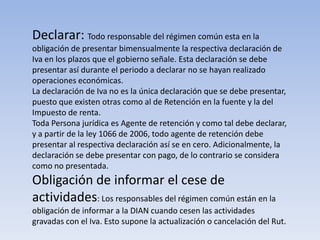 Declarar: Todo responsable del régimen común esta en la
obligación de presentar bimensualmente la respectiva declaración de
Iva en los plazos que el gobierno señale. Esta declaración se debe
presentar así durante el periodo a declarar no se hayan realizado
operaciones económicas.
La declaración de Iva no es la única declaración que se debe presentar,
puesto que existen otras como al de Retención en la fuente y la del
Impuesto de renta.
Toda Persona jurídica es Agente de retención y como tal debe declarar,
y a partir de la ley 1066 de 2006, todo agente de retención debe
presentar al respectiva declaración así se en cero. Adicionalmente, la
declaración se debe presentar con pago, de lo contrario se considera
como no presentada.
Obligación de informar el cese de
actividades: Los responsables del régimen común están en la
obligación de informar a la DIAN cuando cesen las actividades
gravadas con el Iva. Esto supone la actualización o cancelación del Rut.
 