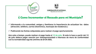 ¿ Como Incrementar el Recaudo para mi Municipio?
 Informando a la comunidad, amigos y familiares la Importancia de actualizar los datos
(dirección, teléfono, correo electrónico, municipio de residencia.)
 Publicando las fechas estipuladas para realizar el pago oportunamente.
Aún esta a tiempo, puede realizar el pago hasta el 12 de julio. Si este lo hace a partir del 13
de julio deberá pagar sanción por extemporaneidad e intereses de mora de conformidad
con la normatividad vigente (mínimo de $134.000).
 