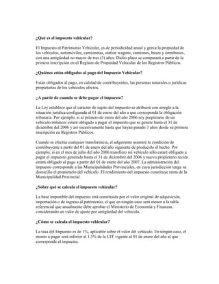 ¿Qué es el impuesto vehicular?
El Impuesto al Patrimonio Vehicular, es de periodicidad anual y grava la propiedad de
los vehículos, automóviles, camionetas, station wagons, camiones, buses y ómnibuses,
con una antigüedad no mayor de tres (3) años. Dicho plazo se computará a partir de la
primera inscripción en el Registro de Propiedad Vehicular de los Registros Públicos.
¿Quiénes están obligados al pago del Impuesto Vehicular?
Están obligados al pago, en calidad de contribuyentes, las personas naturales o jurídicas
propietarias de los vehículos afectos.
¿A partir de cuando se debe pagar el impuesto?
La Ley establece que el carácter de sujeto del impuesto se atribuirá con arreglo a la
situación jurídica configurada al 01 de enero del año a que corresponda la obligación
tributaria. Por ejemplo, si al primero de enero del año 2006 soy propietario de un
vehículo entonces estaré obligado a pagar el impuesto que se genere hasta el 31 de
diciembre del 2006 y así sucesivamente hasta que hayan pasado 3 años desde su primera
inscripción en Registros Públicos.
Cuando se efectúe cualquier transferencia, el adquirente asumirá la condición de
contribuyente a partir del 01 de enero del año siguiente de producido el hecho. Por
ejemplo, si en el mes de julio del año 2006 transfiero mi vehículo sólo estaré obligado a
pagar el impuesto generado hasta el 31 de diciembre del 2006 y nuevo propietario recién
estará obligado al pago a partir del 01 de enero del año 2007. La administración del
impuesto corresponde a las Municipalidades Provinciales, en cuya jurisdicción tenga su
domicilio el propietario del vehículo. El rendimiento del impuesto constituye renta de la
Municipalidad Provincial.
¿Sobre qué se calcula el impuesto vehicular?
La base imponible del impuesto está constituida por el valor original de adquisición,
importación o de ingreso al patrimonio, el que en ningún caso será menor a la tabla
referencial que anualmente debe aprobar el Ministerio de Economía y Finanzas,
considerando un valor de ajuste por antigüedad del vehículo.
¿Cómo se calcula el impuesto vehicular?
La tasa del Impuesto es de 1%, aplicable sobre el valor del vehículo. En ningún caso, el
monto a pagar será inferior al 1.5% de la UIT vigente al 01 de enero del año al que
corresponde el impuesto.

 