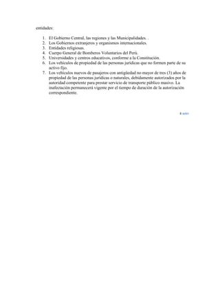 entidades:
1.
2.
3.
4.
5.
6.

El Gobierno Central, las regiones y las Municipalidades. .
Los Gobiernos extranjeros y organismos internacionales.
Entidades religiosas.
Cuerpo General de Bomberos Voluntarios del Perú.
Universidades y centros educativos, conforme a la Constitución.
Los vehículos de propiedad de las personas jurídicas que no formen parte de su
activo fijo.
7. Los vehículos nuevos de pasajeros con antigüedad no mayor de tres (3) años de
propiedad de las personas jurídicas o naturales, debidamente autorizados por la
autoridad competente para prestar servicio de transporte público masivo. La
inafectación permanecerá vigente por el tiempo de duración de la autorización
correspondiente.

 