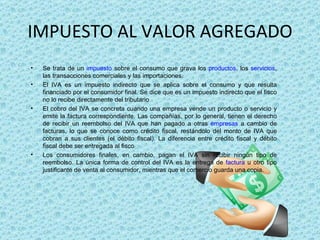 IMPUESTO AL VALOR AGREGADO Se trata de un  impuesto  sobre el consumo que grava los  productos , los  servicios , las transacciones comerciales y las importaciones. El IVA es un impuesto indirecto que se aplica sobre el consumo y que resulta financiado por el consumidor final. Se dice que es un impuesto indirecto que el fisco no lo recibe directamente del tributario El cobro del IVA se concreta cuando una empresa vende un producto o servicio y emite la factura correspondiente. Las compañías, por lo general, tienen el derecho de recibir un reembolso del IVA que han pagado a otras  empresas  a cambio de facturas, lo que se conoce como crédito fiscal, restándolo del monto de IVA que cobran a sus clientes (el débito fiscal). La diferencia entre crédito fiscal y débito fiscal debe ser entregada al fisco Los consumidores finales, en cambio, pagan el IVA sin recibir ningún tipo de reembolso. La única forma de control del IVA es la entrega de  factura  u otro tipo justificante de venta al consumidor, mientras que el comercio guarda una copia. 