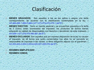 Clasificación  BIENES GRAVADOS:  Son aquellos a los se les aplica o asigna una tarifa correspondiente, de acuerdo con la clasificación contemplada en la ley. ( Art.468,468-1,468-2,468-3,471,473,474,475,476-1 del ET ) BIENES EXECTOS:  Tiene un tramite especial y se encuentran gravados a la tarifa de 0 (Cero); están exonerados del impuesto: los productos de dichos bienes adquieren la calidad de responsables con derecho o devolución de este impuesto. ( Art.428-1,477,478,479,480,481 del ET ) BIENES EXCLUIDOS:  Son aquellos que por expresa disposición de la ley no causan el impuesto, de tal forma que quien comercializa con ellos no se convierte en responsable de impuesto a las ventas, ni tiene obligación alguna con el gravamen. ( Art.424,424-2,424-5,424-6,425,427,428,476 del ET ).  REGIMEN SIMPLIFICADO REGIMEN COMUN 