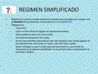 REGIMEN SIMPLIFICADO Régimen al cual solo pueden pertenecer las personas naturales que cumplan con  la totalidad  de los requisitos mencionados en el  art.499 del ET Obligaciones:  Tener RUT Llevar un libro fiscal de registro de operaciones diarias. Esta prohibido cobrar IVA a las ventas. No presenta declaración de ventas. No les esta permitido descontar el valor del impuesto a las ventas pagado en las adquisiciones; este forma un mayor valor del costo o gasto. Deben entregar a quien lo exija copia del documento en que conste su inscripción en el régimen simplificado  en la primera venta o presentación de servicios a realizar. 