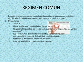 REGIMEN COMUN Cuando no se cumple con los requisitos establecidos para pertenecer al régimen simplificado. Todas las personas jurídicas pertenecen al régimen común. Obligaciones:  Tener RUT Llevar un libros de contabilidad en debida forma. Registrar el impuesto a las ventas en la cuenta mayor “Impuesto a las Ventas por pagar” Expedir factura o documento equivalente y liquidar el impuesto correspondiente respecto de la venta o servicio gravado. Presentar la declaración bimensual de ventas. Informar a la DIAN sobre el cese de actividades. 