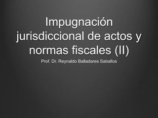 Impugnación
jurisdiccional de actos y
normas fiscales (II)
Prof. Dr. Reynaldo Balladares Saballos
 