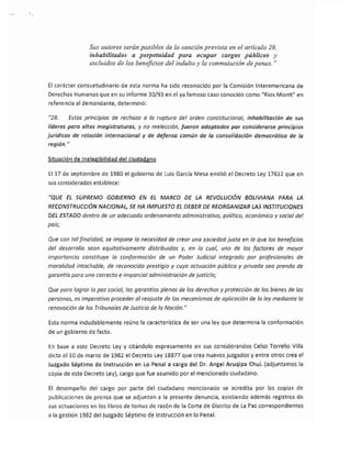 Sus autores serán pasibles de la sanción prevista en el artículo 29,
                inhabilitados a perpetuidad para ocupar cargos públicos y
                excluidos de los beneficios del indulto y la conmutación de penas. ..


El carácter consuetudinario de esta norma ha sido reconocido por la Comisión Interamericana de
Derechos Humanos que en su informe 30/93 en el ya famoso caso conocido como I/Rios Montt" en
referencia al demandante, determinó:

1/28.   Estos principios de rechazo   a   la ruptura del orden constitucional, inhabilitación de sus
líderes para altas magistraturas, y no reelección, fueron adoptados por considerarse principios
jurídicos de relación internacional y de defensa común de la consolidación democrática de la
región."

Situación de Inelegibilidad del ciudadano

El 17 de septiembre de 1980 el gobierno de Luis García Mesa emitió el Decreto Ley 17612 que en
sus considerados establece:

"QUE EL SUPREMO GOBIERNO EN EL MARCO DE LA REVOLUCIÓN BOLIVIANA PARA LA
RECONSTRUCCIÓN NACIONALJ SE HA IMPUESTO EL DEBER DE REORGANIZAR LAS INSTITUCIONES
DEL ESTADO dentro de un adecuado ordenamiento administrativo, político, económico y social de!
país;

Que con tal finalidad, se impone la necesidad de crear una sociedad justa en la que los beneficios
del desorrollo sean equitativamente distribuidos y, en la cual; uno de los factores de mayor
importancia constituye la conformación de un Poder Judicial integrado por profesionales de
moralidad intachable, de reconocido prestigio y cuya actuación público y privada sea prenda de
garantía para una correcta e imparcial administración de justicia;

Que poro logror la paz social, las garantías plenas de los derechos y protección de los bienes de las
personas; es imperativo proceder a/ reajuste de los mecanismos de aplicación de la ley mediante lo
renovación de los Tribunales de Justicia de la Nación."

Esta norma indudablemente reúne la característica de ser una ley que determina la conformación
de un gobierno de facto.

En base a este Decreto Ley y citándolo expresamente en sus considerandos Celso Torrelio Villa
dicta ellO de marzo de 1982 el Decreto ley 18877 que crea nuevos juzgados y entre otros crea el
Juzgado Séptimo de Instrucción en Lo Penal a cargo del Dr. Angel Aruqipa Chui. (adjuntamos la
copia de este Decreto Ley), cargo que fue asumido por el mencionado ciudadano.

El desempeño del cargo por parte del ciudadano mencionado se acredita por las copias de
publicaciones de prensa que se adjuntan a la presente denuncia, existiendo además registros de
sus actuaciones en los libros de tomas de razón de la Corte de Distrito de La Paz correspondientes
a la gestión 1982 del Juzgado Séptimo de Instrucción en lo Penal.
 