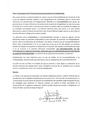 Sobre la Competencia del Tribunal Supremo para declarar la lnelegibilidad.

Este punto merece un especial análisis en cuanto a que la norma establecida por el artículo 76 de
la Ley de régimen electoral respecto a Jas impugnaciones de candidatos pues la misma hace
referencia a la presentación de impugnaciones referidas a la incompatibilidad para ejercer las
postulaciones, sin hacer referencia a la existencia de causales de inelegibilidad, en este marco ante
el silencio de la norma sobre el momento de realizar el análisis sobre la condición de elegible de
un candidato corresponde acudir a la Doctrina electoral sobre este punto y en este sentido
solicitamos a vuestro Tribunal nos permitan citar al autor Manuel Aragón que en su obra sobre el
Derecho Electoral: Sufrago activo y pasivo señala:

"La distinción entre inelegíbilidades e incompatibilidades (aunque a veces en algunas normas
electorales ambas se presenten confundidas) es bien conocida: las primeras, las inelegibifidades,
operan sobre la proclamación de candidatos y de electos, mientras que las incompatibilidades lo
hocen sobre lo permanencia o no en un cargo para el que ya se ha sido elegido. Las primeras
impiden ser elegido, las segundas no obstaculizan la elección, sólo impiden el desempeño del cargo
si no se renuncia a la situación declarada incompatible. LAS INELEGIBILlDADES, EN FIN,
PERTENENCEN AL DERECHO ELECTORAL, MIENTRAS QUE LAS INCOMPATIBILIDADES PERTENECEN
AL DERECHO PARLAMENTARIO (o al derecho de las organizaciones públicos, en general). //

Estableciendo una clara diferencia para el caso de análisis de las incompatibilidades y las
inelegibilidades¡ determinando que este último caso es competencia de la autoridad electoral.

La razón de esto se funda en el hecho de que es contrario a toda lógica la conducción de un
proceso electoral que pudiese tener como resultado la elección de un candidato que no podrá
asumir su mandato por existir una causal de inelegibilidad.

Petición

En mérito a los argumentos expuestos, de manera respetuosa solicito a vuestro Tribunal que en
cumplimiento de la obligación establecida por el artículo 23.1. de la Ley 18 y las atribuciones 13 y
15 del artículo 24 de la misma ley declaren la inhabilitación del candidato Angel Aruquipa Chui por
ser inelegible para conformar el Tribunal Supremo de Justicia al haber participado en la
conformación de un gobierno dictatorial y adjunto prueba idonea que prueba su designación y el
hecho de haber asumido el cargo en fojas 19.
 