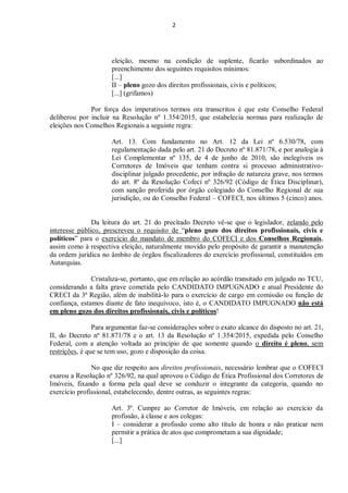 2
eleição, mesmo na condição de suplente, ficarão subordinados ao
preenchimento dos seguintes requisitos mínimos:
[...]
II – pleno gozo dos direitos profissionais, civis e políticos;
[...] (grifamos)
Por força dos imperativos termos ora transcritos é que este Conselho Federal
deliberou por incluir na Resolução nº 1.354/2015, que estabelecia normas para realização de
eleições nos Conselhos Regionais a seguinte regra:
Art. 13. Com fundamento no Art. 12 da Lei nº 6.530/78, com
regulamentação dada pelo art. 21 do Decreto nº 81.871/78, e por analogia à
Lei Complementar nº 135, de 4 de junho de 2010, são inelegíveis os
Corretores de Imóveis que tenham contra si processo administrativo-
disciplinar julgado procedente, por infração de natureza grave, nos termos
do art. 8º da Resolução Cofeci nº 326/92 (Código de Ética Disciplinar),
com sanção proferida por órgão colegiado do Conselho Regional de sua
jurisdição, ou do Conselho Federal – COFECI, nos últimos 5 (cinco) anos.
Da leitura do art. 21 do precitado Decreto vê-se que o legislador, zelando pelo
interesse público, prescreveu o requisito de “pleno gozo dos direitos profissionais, civis e
políticos” para o exercício do mandato de membro do COFECI e dos Conselhos Regionais,
assim como à respectiva eleição, naturalmente movido pelo propósito de garantir a manutenção
da ordem jurídica no âmbito de órgãos fiscalizadores do exercício profissional, constituídos em
Autarquias.
Cristaliza-se, portanto, que em relação ao acórdão transitado em julgado no TCU,
considerando a falta grave cometida pelo CANDIDATO IMPUGNADO e atual Presidente do
CRECI da 3ª Região, além de inabilitá-lo para o exercício de cargo em comissão ou função de
confiança, estamos diante de fato inequívoco, isto é, o CANDIDATO IMPUGNADO não está
em pleno gozo dos direitos profissionais, civis e políticos!
Para argumentar faz-se considerações sobre o exato alcance do disposto no art. 21,
II, do Decreto nº 81.871/78 e o art. 13 da Resolução nº 1.354/2015, expedida pelo Conselho
Federal, com a atenção voltada ao princípio de que somente quando o direito é pleno, sem
restrições, é que se tem uso, gozo e disposição da coisa.
No que diz respeito aos direitos profissionais, necessário lembrar que o COFECI
exarou a Resolução nº 326/92, na qual aprovou o Código de Ética Profissional dos Corretores de
Imóveis, fixando a forma pela qual deve se conduzir o integrante da categoria, quando no
exercício profissional, estabelecendo, dentre outras, as seguintes regras:
Art. 3º. Cumpre ao Corretor de Imóveis, em relação ao exercício da
profissão, à classe e aos colegas:
I – considerar a profissão como alto título de honra e não praticar nem
permitir a prática de atos que comprometam a sua dignidade;
[...]
 