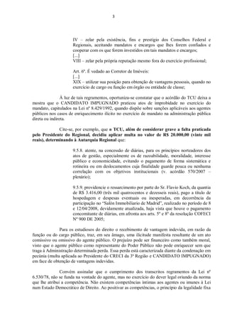 3
IV – zelar pela existência, fins e prestígio dos Conselhos Federal e
Regionais, aceitando mandatos e encargos que lhes forem confiados e
cooperar com os que forem investidos em tais mandatos e encargos;
[...]
VIII – zelar pela própria reputação mesmo fora do exercício profissional;
Art. 6º. É vedado ao Corretor de Imóveis:
[...]
XIX – utilizar sua posição para obtenção de vantagens pessoais, quando no
exercício de cargo ou função em órgão ou entidade de classe;
À luz de tais regramentos, oportuniza-se constatar que o acórdão do TCU deixa a
mostra que o CANDIDATO IMPUGNADO praticou atos de improbidade no exercício do
mandato, capitulados na Lei nº 8.429/1992, quando dispõe sobre sanções aplicáveis aos agentes
públicos nos casos de enriquecimento ilícito no exercício de mandato na administração pública
direta ou indireta.
Cite-se, por exemplo, que o TCU, além de considerar grave a falta praticada
pelo Presidente do Regional, decidiu aplicar multa no valor de R$ 20.000,00 (vinte mil
reais), determinando à Autarquia Regional que:
9.5.8. atente, na concessão de diárias, para os princípios norteadores dos
atos de gestão, especialmente os de razoabilidade, moralidade, interesse
público e economicidade, evitando o pagamento de forma sistemática e
rotineira ou em deslocamentos cuja finalidade guarde pouca ou nenhuma
correlação com os objetivos institucionais (v. acórdão 570/2007 –
plenário);
9.5.9. providencie o ressarcimento por parte do Sr. Flavio Koch, da quantia
de R$ 3.416,00 (três mil quatrocentos e dezesseis reais), pago a título de
hospedagem e despesas eventuais ou inesperadas, em decorrência da
participação no “Salón Immobiliario de Madrid”, realizado no período de 8
e 12/04/2008, devidamente atualizada, haja vista que houve o pagamento
concomitante de diárias, em afronta aos arts. 5º e 8º da resolução COFECI
Nº 900 DE 2005;
Para os estudiosos do direito o recebimento de vantagem indevida, em razão da
função ou do cargo público, traz, em seu âmago, uma ilicitude manifesta resultante de um ato
comissivo ou omissivo do agente público. O prejuízo pode ser financeiro como também moral,
visto que o agente público como representante do Poder Público não pode enriquecer sem que
traga à Administração determinada perda. Essa perda está caracterizada diante da condenação em
pecúnia (multa aplicada ao Presidente do CRECI da 3ª Região e CANDIDATO IMPUGNADO)
em face de obtenção de vantagens indevidas.
Convém assinalar que o cumprimento dos transcritos regramentos da Lei nº
6.530/78, não se funda na vontade do agente, mas no exercício do dever legal oriundo da norma
que lhe atribui a competência. Não existem competências íntimas aos agentes ou imunes à Lei
num Estado Democrático de Direito. Ao positivar as competências, o princípio da legalidade fixa
 
