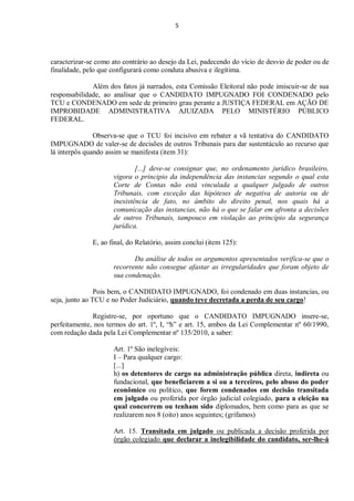 5
caracterizar-se como ato contrário ao desejo da Lei, padecendo do vício de desvio de poder ou de
finalidade, pelo que configurará como conduta abusiva e ilegítima.
Além dos fatos já narrados, esta Comissão Eleitoral não pode imiscuir-se de sua
responsabilidade, ao analisar que o CANDIDATO IMPUGNADO FOI CONDENADO pelo
TCU e CONDENADO em sede de primeiro grau perante a JUSTIÇA FEDERAL em AÇÃO DE
IMPROBIDADE ADMINISTRATIVA AJUIZADA PELO MINISTÉRIO PÚBLICO
FEDERAL.
Observa-se que o TCU foi incisivo em rebater a vã tentativa do CANDIDATO
IMPUGNADO de valer-se de decisões de outros Tribunais para dar sustentáculo ao recurso que
lá interpôs quando assim se manifesta (item 31):
[...] deve-se consignar que, no ordenamento jurídico brasileiro,
vigora o principio da independência das instancias segundo o qual esta
Corte de Contas não está vinculada a qualquer julgado de outros
Tribunais, com exceção das hipóteses de negativa de autoria ou de
inexistência de fato, no âmbito do direito penal, nos quais há a
comunicação das instancias, não há o que se falar em afronta a decisões
de outros Tribunais, tampouco em violação ao princípio da segurança
jurídica.
E, ao final, do Relatório, assim conclui (item 125):
Da análise de todos os argumentos apresentados verifica-se que o
recorrente não consegue afastar as irregularidades que foram objeto de
sua condenação.
Pois bem, o CANDIDATO IMPUGNADO, foi condenado em duas instancias, ou
seja, junto ao TCU e no Poder Judiciário, quando teve decretada a perda de seu cargo!
Registre-se, por oportuno que o CANDIDATO IMPUGNADO insere-se,
perfeitamente, nos termos do art. 1º, I, “h” e art. 15, ambos da Lei Complementar nº 60/1990,
com redação dada pela Lei Complementar nº 135/2010, a saber:
Art. 1º São inelegíveis:
I – Para qualquer cargo:
[...]
h) os detentores de cargo na administração pública direta, indireta ou
fundacional, que beneficiarem a si ou a terceiros, pelo abuso do poder
econômico ou político, que forem condenados em decisão transitada
em julgado ou proferida por órgão judicial colegiado, para a eleição na
qual concorrem ou tenham sido diplomados, bem como para as que se
realizarem nos 8 (oito) anos seguintes; (grifamos)
Art. 15. Transitada em julgado ou publicada a decisão proferida por
órgão colegiado que declarar a inelegibilidade do candidato, ser-lhe-á
 