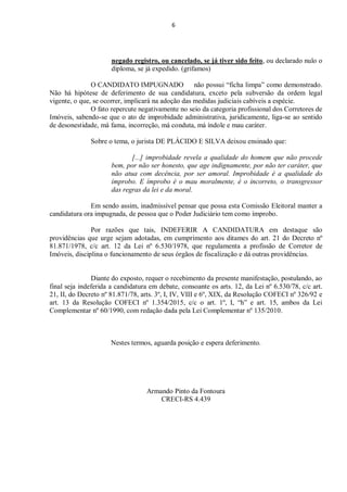 6
negado registro, ou cancelado, se já tiver sido feito, ou declarado nulo o
diploma, se já expedido. (grifamos)
O CANDIDATO IMPUGNADO não possui “ficha limpa” como demonstrado.
Não há hipótese de deferimento de sua candidatura, exceto pela subversão da ordem legal
vigente, o que, se ocorrer, implicará na adoção das medidas judiciais cabíveis a espécie.
O fato repercute negativamente no seio da categoria profissional dos Corretores de
Imóveis, sabendo-se que o ato de improbidade administrativa, juridicamente, liga-se ao sentido
de desonestidade, má fama, incorreção, má conduta, má índole e mau caráter.
Sobre o tema, o jurista DE PLÁCIDO E SILVA deixou ensinado que:
[...] improbidade revela a qualidade do homem que não procede
bem, por não ser honesto, que age indignamente, por não ter caráter, que
não atua com decência, por ser amoral. Improbidade é a qualidade do
ímprobo. E ímprobo é o mau moralmente, é o incorreto, o transgressor
das regras da lei e da moral.
Em sendo assim, inadmissível pensar que possa esta Comissão Eleitoral manter a
candidatura ora impugnada, de pessoa que o Poder Judiciário tem como ímprobo.
Por razões que tais, INDEFERIR A CANDIDATURA em destaque são
providências que urge sejam adotadas, em cumprimento aos ditames do art. 21 do Decreto nº
81.871/1978, c/c art. 12 da Lei nº 6.530/1978, que regulamenta a profissão de Corretor de
Imóveis, disciplina o funcionamento de seus órgãos de fiscalização e dá outras providências.
Diante do exposto, requer o recebimento da presente manifestação, postulando, ao
final seja indeferida a candidatura em debate, consoante os arts. 12, da Lei nº 6.530/78, c/c art.
21, II, do Decreto nº 81.871/78, arts. 3º, I, IV, VIII e 6º, XIX, da Resolução COFECI nº 326/92 e
art. 13 da Resolução COFECI nº 1.354/2015, c/c o art. 1º, I, “h” e art. 15, ambos da Lei
Complementar nº 60/1990, com redação dada pela Lei Complementar nº 135/2010.
Nestes termos, aguarda posição e espera deferimento.
Armando Pinto da Fontoura
CRECI-RS 4.439
 
