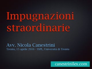 Impugnazioni
straordinarie
Avv. Nicola Canestrini
Trento, 15 aprile 2016 - SSPL, Università di Trento
 