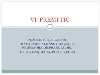 PROYECTO PRESENTADO POR Mª CARMEN ALONSO GONZÁLEZ, PROFESORA DE FRANCÉS DEL  IES A XUNQUEIRA. PONTEVEDRA VI  PREMI TIC 