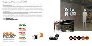 22 Imatge corporativa per a comerç de mobles
Empresa Pensam per tu, SLU
Disseny Labodoni, comunicació i disseny
CASUAL PROJECT és una botiga de mobles i antiga franquícia de Banak Casual, marca desapareguda l’any 2011. La propietària volia conti-
nuar en el negoci dels mobles, però amb marca pròpia. El projecte va consistir a crear la marca de bell nou, des del nom fins al disseny del
logotip i de les seves aplicacions.
Es va fer un projecte específic de creació de nom atenent diferents criteris d’idioma, cultura, semàntica, pregnància, diferenciació, unicitat,
tendències, fonètica, grafia, etc. Al final es va decidir el nom CASUAL PROJECT, per mantenir la idea de l’antiga franquícia i perquè l’adjectiu
casual (informal) defineix perfectament l’estil dels productes de la marca.
Funcionalitat, neutralitat i una mica d’informalitat —l’estil dels seus productes— varen ser els criteris a l’hora de crear el logotip. Es va esco-
llir la tipografia Gotham Black i es va modificar arrodonint els vèrtexs per fer-la més agradable i propera. El toc diferenciador i desenfadat es
va resoldre inclinant la primera “A” i compactant les lletres i les dues paraules que formen la marca. Per als colors vàrem continuar en la línia
de la franquícia Banak Casual, seguint indicacions del client. Es varen presentar, també, variants més coloristes, que es reservaran per a la
línia de producte juvenil.
El projecte es va completar amb una recomanació de lema associat a la marca. La frase “tus muebles hablan de ti” encaixa a la perfecció, ja
que explica que es tracta d’una marca de mobles i, al mateix temps, provoca una reflexió.
El principal camp d’aplicació de la marca és el local mateix, ja que no tenen previst fer-ne difusió publicitària. Es va dissenyar tota la retolació
del local, des del rètol exterior fins als vinils dels vidres, el taulell de venda i una aplicació decorativa a la paret interior. També es va aplicar el
nou logotip als mobles, la papereria bàsica, els vehicles, els cartells promocionals, les bosses i els petits objectes de marxandatge. Finalment,
es va proposar la idea d’un segell de qualitat (“Compromiso satisfacción cliente”) per afegir valor a la marca i reforçar la idea de tracte perso-
nalitzat i satisfactori que ofereix el petit comerç.
Pantone Orange 021 C Pantone 0c 0m 0a 50n Versions a color no seleccionadas
 