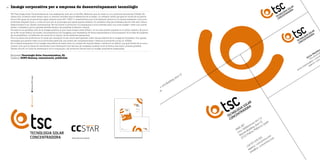 Imatge corporativa per a empresa de desenvolupament tecnològic26
Empresa Tecnologia Solar Concentradora, SL
Disseny DCP3 disseny, comunicació, publicitat
TSC Tecnologia Solar Concentradora és una enginyeria, amb seu al ParcBit, Mallorca, que ha creat un nou producte denominat CCStaR. Es
tracta d’un col·lector solar tèrmic amb un reflector immòbil (que el diferencia de la resta) i un receptor mòbil que gira en funció de la posició
del sol. És capaç de proporcionar aigua calenta entre 80º i 200º C, característica que el fa destacar perquè en el mercat existeixen molt pocs
productes d’aquest tipus i, a més, és únic per la tecnologia que aplica aquest sistema. Un projecte creat per professionals de l’illa amb vista a
desenvolupar-lo en l’àmbit internacional. Per tal d’obrir el producte i la companyia a nous mercats calia una nova imatge i crear una marca
sòlida i consistent, que hi aportàs serietat davant els possibles inversors i clients.
Per això es va aprofitar part de la imatge anterior, ja que havia tengut certa difusió i no es volia perdre impacte en el públic objectiu. El que sí
es va fer va ser definir les mides i les proporcions de l’imagotip, que representa de forma esquemàtica el funcionament de la base del projecte.
Es va simplificar i es definiren els colors de la marca i de les distintes aplicacions.
Per a la marca del producte es va optar per mantenir-ne els colors però generar codis visuals distints de la imatge de l’empresa. Una aposta
arriscada que permet crear nous productes paral·lels, que poden ser complementaris o distints al producte inicial, el CCStaR.
En el desenvolupament de la imatge corporativa es varen tenir en compte els suports bàsics i també es va definir una guia d’estil de la comu-
nicació: com que es tracta de transmetre una informació molt tècnica, és necessari mostrar-la de la forma més clara i precisa possible.
També s’ha fet un fullet de presentació de la companyia i del producte d’acord amb la imatge corporativa dissenyada.
Marca del nou producte
Pantone158CPantone100%negro
 
