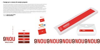 Imatge per a comerç de menjar preparat36
Empresa Francisca Seguí, 9NOU
Disseny SSSIT publicitaris
9nou neix amb la idea d’aportar un nou espai al mercat de l’Olivar on trobar-hi menjar per a endur-se’n, dolç o salat, molt senzill i d’elaboració
casolana amb productes frescos i de la terra. Com que està dins del mercat més important de Palma, no podia ser d’una altra manera.
9nou aporta també un concepte de presentació de diferents productes tradicionals en un nou format, es tracta de vendre els productes
mallorquins de sempre en porcions: coques de trempó i panades servides amb formes triangulars i amb el cartronet de base talment com si
fossin pizzes. Els mallorquins sempre hem fet la broma que les nostres coques són les precursores de la famosa recepta italiana.
Per a identificar aquests saborosos ingredients neix la nova imatge gràfica, en la qual la primera paraula esdevé un nombre per a dinamitzar
la marca. La tipografia emprada és una Fiedler Gothic i els tons en vermell i marró la diferencien de la resta de les parades dels voltants, ja
que 9nou s’ubica a la secció del peix, on predominen els tons blaus.
El mateix logotip es converteix en seqüencial en repetir-se i serveix per a senyalitzar la franja superior de la parada. Finalment, els diferents
productes s’anuncien de forma desenfadada amb pastilles de colors molt vius i amb la mateixa tipografia en minúscules, tant impreses a la
postal com sobre plàstics de colors, inspirant-se clarament en les gelateries de tota la vida.Pantone485CPantone1817C
 