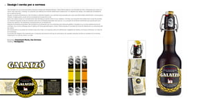 42 Imatge i envàs per a cervesa
Empresa Consolació Ferris, Cas Cerveser
Disseny Verbigrafia
Cas Cerveser és una microcerveseria familiar creada per Sebastià Morey i Chelo Ferris seguint una filosofia de vida i d’empresa que cerca un
ritme vital més lent i meditat. Un projecte que defensa les formes d’elaboració tradicional i el respecte als temps i les cadències necessàries
per a cada producte.
Aquest concepte d’empresa du Cas Cerveser a elaborar Galatzó, una cervesa local pensada per a ser manufacturada, distribuïda i consumida a
Galilea i Puigpunyent, al peu de la muntanya de la qual fa el nom.
Quan ens vàrem posar en contacte amb Cas Cerveser, ja havien triat el nom, Galatzó, i l’envàs, una ampolla retornable amb el tap de porcella-
na. L’elecció d’aquest envàs és coherent amb tota la filosofia exposada més amunt: un concepte de producte sostenible que aposta per mini-
mitzar els residus i les emissions contaminants en la distribució.
Després de diverses propostes, Cas Cerveser es va decantar per una etiqueta amb elements gràfics i tipografia en la línia tradicional de les
cerveses: una corona d’espiga orla el logotip, de línies geomètriques i dures. D’altra banda, el contrast de colors fa referència a la intensitat del
seu sabor.
Per transmetre el concepte de cervesa local, s’ha creat una etiqueta plena de referències: l’església de Galilea, els boscos d’alzines i la vista de
la muntanya.
La silueta del Galatzó s’ha reservat per a l’etiqueta del precinte del tap de porcellana. En aquesta etiqueta s’indica la varietat de la cervesa,
mitjançant un codi de colors i un text.
 