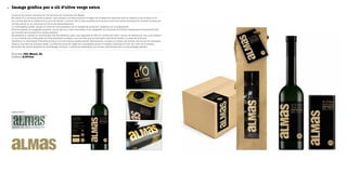 Imatge gràfica per a oli d’oliva verge extra52
Empresa Olis Masal, SL
Disseny A-Divina
Almas és la marca comercial de l’oli produït per l’empresa Olis Masal.
Es tracta d’un producte d’alta qualitat i que pertany a la denominació d’origen Oli de Mallorca, elaborat amb la màxima cura durant tot el
seu procés, des de la collita fins al punt de venda o consum. Per la seva qualitat es posiciona entre les millors marques del mercat, encara que
l’envàs actual no en comunica el valor real adequadament.
La nova gràfica pretén apujar el nivell de reconeixement de la imatge del producte i destacar-ne la singularitat.
S’ha actualitzat la tipografia emprant una de pal sec, i s’ha mantingut el joc tipogràfic de combinar les lletres majúscules (consonants) amb
les minúscules (vocals) de la marca anterior.
Es presenta al mercat en dos formats d’envàs diferents, amb una capacitat de 500 ml: botella de vidre i llauna. Se selecciona una nova botella i
un nou format per a l’etiqueta: de dues etiquetes es passa a una de sola, que envolta gran part de la botella i el total de la llauna.
Aprofitant la verticalitat d’ambdós envasos, la nova marca s’aplica també verticalment, ocupant el màxim del format. Per al fons de l’etiqueta,
s’aplica una textura de paper kraft. La predominança de negre de la tipografia ajuda a integrar l’etiqueta al color del vidre de la botella.
Es preveu fer també dispositius d’embalatge col·lectiu i individual estàndard, que aniran identificats amb un etiquetatge adhesiu.
Logotip anterior
 