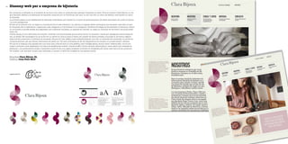 54 Disseny web per a empresa de bijuteria
Empresa Clara Bijoux, SL
Disseny Joan Pons Moll
En començar a treballar en el projecte es va tenir molt clara un primera idea: apropar l’empresa al client. Fins al moment Clara Bijoux, un ne-
goci familiar dedicat a la fabricació de bijuteria, havia fet poc ús d’Internet; per tant, no tan sols era un canvi de disseny sinó també un canvi
de filosofia.
La primera passa va ser redissenyar la identitat corporativa, per reflectir-hi el canvi de posicionament, les idees renovades, les noves il·lusions
i la nova perspectiva.
El web es va enfocar com un espai on el producte fos el més rellevant i on, alhora, hi hagués altres continguts que donassin més valor al que
fa l’empresa. Es va destramar i organitzar cada categoria a fi de facilitar-hi la navegació: llibreries d’imatges de les darreres col·leccions, vídeos
on es mostra el procés artesà que segueixen per a fabricar les peces, un apartat de notícies, un espai on informar de les fires a les quals assis-
tiran, etc.
D’altra banda, el nou web havia de complir i millorar una funcionalitat que ja tenia l’antic: la consulta i venda per catàleg als clients (majoris-
tes i al detall). Per aconseguir-ho es va fer tot un servei en línia al qual el client pot accedir de forma privada, consultar-hi de forma organit-
zada tots els productes i confirmar la comanda. Alhora s’hi han afegit noves característiques, com ara un historial de comandes, un servei de
contacte exclusiu per als clients, informació de perfil, etc. Tot amb la finalitat de fer de l’experiència de compra un procés senzill i eficient.
Pel que fa al disseny, s’ha apostat per una línia neta, d’acord amb la nova gràfica, amb imatges grans, menús clars i diferenciats i tot el con-
tingut a primera vista. Adaptada a tot tipus de plataformes mòbils i també al SEO. Colors neutres, textos grans i clars, esforç per treballar la
jerarquia i una personalitat pròpia. L’empresa també ha fet una passa endavant invertint en fotografia per donar més valor al seu producte.
Per acabar, i per apropar encara més l’empresa a l’usuari, el web s’ha integrat en les xarxes socials.
Logotip anterior
 
