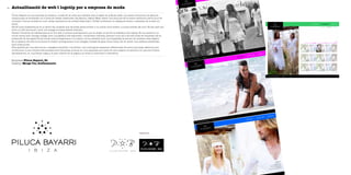 Actualització de web i logotip per a empresa de moda58
Empresa Piluca Bayarri, SL
Disseny Marga Tur, Gráficamente
Piluca Bayarri és una empresa de disseny i confecció de roba que treballa sota el segell de la Moda Adlib. Les seves col·leccions, de gamma
mitjana-alta es divideixen en 3 línies de treball: Swarovski, Illa Blanca i Beach Wear. Vestir una dona per fer-la sentir atractiva n’és el punt de
connexió. Cotons, brodats en tuls i sedes, aplicacions de cristall Swarovski i LYCRA conformen el catàleg de teixits i materials de la seva col·
lecció.
Els 25 anys d’experiència en el sector fan possible que les seves peces arribin a un públic molt divers i a molts indrets del món. És per això que
tenir un web funcional i amb una imatge acurada esdevé rellevant.
Davant l’encàrrec de redissenyar-ne el lloc web, el primer plantejament que va sorgir va ser fer el redisseny del logotip. Es va mantenir un
vincle visual amb l’antiga imatge, amb una gràfica més depurada i conservant l’estrella, element molt afí a les tres línies de l’empresa. Es va
prescindir de les sigles PB per donar més protagonisme a la marca i es va treballar amb una tipografia de pal sec, de caràcter més elegant.
En el disseny del web es va donar el màxim protagonisme a les imatges, dotades de gran força visual. Es va cercar una estètica sofisticada
amb línies pures.
S’ha apostat per una estructura i navegació senzilles i intuïtives i uns continguts clarament diferenciats. El menú principal, destinat a les
col·leccions i a les notícies relacionades amb l’empresa, se situa en una capçalera que varia de color segons el submenú en què ens trobem.
Oposadament, en una franja negra a la part inferior de la pàgina, es troba la informació corporativa.
Logotip antic
 