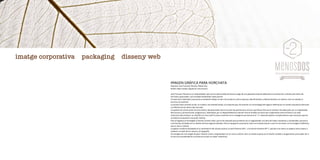 IMAGEN GRÁFICA PARA HORCHATA
Empresa: Joan Francesc Moreno, Menos Dos
Diseño: Raúl Casado, Signatura Comunicació
Joan Francesc Moreno es un emprendedor que tuvo la oportunidad de hacerse cargo de una pequeña empresa dedicada a la producción y distribución diaria de
horchata y granizados, una actividad totalmente nueva para él.
A través de la identidad corporativa se pretende reflejar el valor del producto y de la empresa, identificándola y diferenciándola con valores como la calidad, el
servicio y la tradición.
La primera fase consistió en dar un nombre, una entidad verbal, a la empresa que, de acuerdo con la estrategia de negocio definida por el cliente, buscaba la distinción
y la diferenciación dentro del mercado.
Los grados de conservación de la horchata y del granizado fueron el punto de partida para concluir que Menos Dos era el nombre más adecuado, por su originalidad,
fácil lectura y pronunciación, pregnancia y, finalmente, por su disponibilidad en Internet. Para el símbolo se buscó una combinación entre el frescor y el valor
tradicional del producto: se simplificó el icono del frío para convertirlo en un hexágono que enmarca el “-2”, elemento gráfico complementario que sirve para aportar
al símbolo la expresión visual del nombre.
Para el logotipo se ha elegido la fuente Cyclone Inline, que se ha retocado para aumentar así su singularidad, una letra de líneas compactas y condensada, que evoca
a las fuentes utilizadas en los diseños de hace algunas décadas. Para la tipografía corporativa, tanto en la denominación como en los textos, se ha escogido la Whitney,
que es clara y robusta.
La paleta cromática empleada es la combinación de colores neutros, el azul Pantone 638 C y el marrón Pantone 497 C, que dan a la marca un aspecto entre clásico y
moderno a través de los colores y la tipografía.
Se consigue así una imagen de gran impacto visual y singularidad con un cierto carácter retro: la vuelta al gusto por el diseño cuidado y vanguardista, para poder dar a
la marca la versatilidad de un producto actual con sabor tradicional.
imatge corporativa packaging disseny web
 