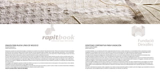 IMAGEN PARA NUEVA LÍNEA DE NEGOCIO
Empresa: Impresrapit, SL
Diseño: Estudi Doctormarí
Impresrapit se plantea una nueva línea de negocio consistente en la creación de una editorial “bajo demanda en línea”. Ofrece como producto principal la posibilidad
de editar libros de una manera rápida, sencilla y barata. Plantean una forma de poder publicar trabajos, obras, novelas, reportajes, ilustraciones... con un lanzamiento
personalizado y bajo demanda, a medida que el autor lo quiera. Se podrán publicar y vender de uno en uno de manera física o también descargar en línea como libros
digitales, de esta manera se dará apoyo a autores noveles facilitando el acceso y la difusión de sus obras.
En primer lugar hay que encontrar un nombre para la nueva marca y una imagen que refleje la idea que quiere transmitir; por ello, se crea un nombre a partir de los
elementos clave rapit (de la marca madre Impresrapit) y book (libro). Rapitbook es un nombre que evoca el valor y el contenido principal de la marca: la rapidez y los
libros. Tal como Alicia persiguiendo un conejo blanco llega al País de las Maravillas, se pretende que los clientes sigan el conejo rosa y lleguen a crear su País de las
Ilusiones. Se ha creado un imagotipo que representa de manera icónica el resto de los valores de la marca rapitbook: la sencillez y la creatividad, como materia prima
del nuevo producto.
Se ha elegido como tipografía corporativa la Ocean Sans Xbold Cursiva que, con un contraste marcado entre los trazos gruesos y finos, aporta fuerza y ritmo. Además,
la agilidad en la escritura de las letras en cursiva sugiere velocidad.
Como color corporativo el Pantone Process Magenta, un color parecido al fucsia pero más intenso y virando a violeta. Cuándo nos sentimos desanimados, enfadados o
frustrados, el color magenta nos saca de este sentimiento y deja que nuestro espíritu emerja.
Como en el mundo de Alicia: “Follow the Pink Rabbit!!
IDENTIDAD CORPORATIVA PARA FUNDACIÓN
Empresa: Fundació Deixalles
Diseño: estudio Cícero
La Fundació Deixalles, con una trayectoria de 20 años, organizativamente ha hecho un cambio importante y, en la actualidad, forman su patronato los propios
trabajadores. Es una entidad sin ánimo de lucro cuya misión es la inserción social de personas con riesgo de exclusión mediante acciones relacionadas con el
desarrollo sostenible, desde el punto de vista económico, ecológico y social. Sus actividades van unidas a la mejora del medio ambiente.
La Fundación está compuesta por delegaciones y diversificada en servicios y, por lo tanto, había que diseñar una marca que, además de ser declinable, fuera
sostenible, atemporal y hablara de conexión. Con la nueva identidad se ha querido dar a la Fundación la magnitud que se merecía.
La idea principal del proyecto ha sido reciclar, reducir y reutilizar. Se ha creado un símbolo que proviene del logotipo anterior, que se ha reciclado transformando el
triángulo en equilátero, elemento que se ha convertido en la base de toda la imagen. Así, la nueva identidad está formada por un imagotipo, construido a partir de un
conjunto de triángulos, y cuatro símbolos declinados, creados a partir de este imagotipo o símbolo madre.
La familia tipográfica elegida es de línea limpia y moderna, y se ha optado por la caja baja para obtener una mayor claridad de lectura. Se ha jugado con la versión
bold y la regular y con la medida de las tipografías para obtener una jerarquía en la lectura. Para el texto principal se utiliza una tipografía de medida mayor, y de
medida regular y de más pequeña para el texto explicativo o definitorio; esto apoya y potencia los diferentes grados que se necesitan para definir correctamente la
Fundación.
Para hacer la identidad más resistente, visible y pregnante, se ha creado una línea de elementos gráficos, también a partir del triángulo, que acompañarán la marca en
sus aplicaciones, como la papelería básica, la rotulación, la señalización, los uniformes y los vehículos.
 