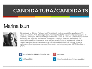 CANDIDATURA/CANDIDATS
Sóc graduada en Ciències Polítiques i de l'Administració  per la Universitat Pompeu Fabra (UPF),
Màster en Marketing Políti,  Estratègia i Comunicació política (ICPS) i actualment cursant postgrau de
Marketing i Investigació del consumidor per la Universitat Oberta de Catalunya (UOC).Porto col·laborant
desde fa quatre anys i mig amb Tàctica. Investigació i Estratègia, dedicada al Marketing i a la
Investigació de Mercat on he realitzat projectes des de l'àmbit polític al sector privat. També he
col·laborat en diverses campanyes electorals d'àmbit municipal, autonòmic i estatal. També he
participat en altres tipus de campanyes d'altres sectors com d'agents socials, del F.C.Barcelona o
ONG's. 
Marina Isun
https://www.facebook.com/marina.isun
@Marina0088
marinaisun
https://es.linkedin.com/in/marinaisunblasi
 