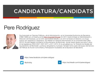 CANDIDATURA/CANDIDATS
Soy licenciado en Ciencias Políticas y de la Administración, en la Universidad Autónoma de Barcelona,
(1998-1999) con un Erasmus en la Vrije Universiteït Brussel. En 2011 inicié el Grado en Administración y
Dirección de Empresas, por la UOC, que todavía estudio, y en 2012 el Grado en Derecho, en el que
avanzo aún asignatura a asignatura. Soy Master en Gestoría Administrativa en la Universitat Abat Oliba
(2012). He sido elegido concejal en el Ayuntamiento de Montmeló -donde resido desde que tenía 2 años-
en las legislaturas 2003-2007, 2007-2011 y 2011-2015. En la actualidad soy 1er Teniente de Alcalde del
Ayuntamiento de Montmeló y portavoz del gobierno municipal. También formo parte del equipo del Servicio
de Políticas de Acción Comunitaria y Participación Ciudadana de la Diputació de Barcelona.


Pere Rodríguez
https://www.facebook.com/pere.rodriguez
@pdrodrig
 https://es.linkedin.com/in/pererodriguez
 