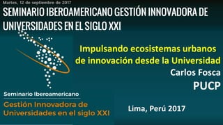 Impulsando ecosistemas urbanos
de innovación desde la Universidad
Carlos Fosca
PUCP
Lima, Perú 2017
 
