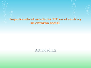 Impulsando el uso de las TIC en el centro y su entorno social  Actividad 1.2 