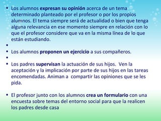 Los alumnos  expresan su opinión  acerca de un tema determinado planteado por el profesor o por los propios alumnos. El tema siempre será de actualidad o bien que tenga alguna relevancia en ese momento siempre en relación con lo que el profesor considere que va en la misma línea de lo que están estudiando.   Los alumnos  proponen un ejercicio  a sus compañeros.   Los padres  supervisan  la actuación de sus hijos.  Ven la aceptación y la implicación por parte de sus hijos en las tareas encomendadas. Animan a  compartir las opiniones que se les pida.   El profesor junto con los alumnos  crea un formulario  con una encuesta sobre temas del entorno social para que la realicen los padres desde casa 