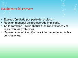 Evaluación diaria por parte del profesor. Reunión mensual del profesorado implicado. En la comisión TIC se analizan las conclusiones y se resuelven los problemas. Reunión con la dirección para informarle de todas las conclusiones.     Seguimiento del proyecto 